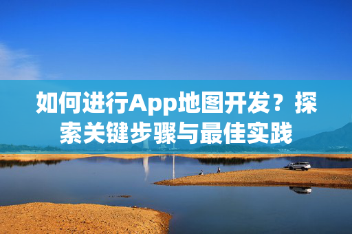 如何进行App地图开发？探索关键步骤与最佳实践