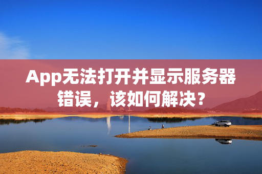 App无法打开并显示服务器错误，该如何解决？