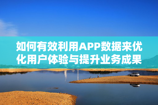 如何有效利用APP数据来优化用户体验与提升业务成果？