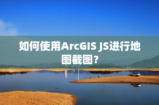 如何使用ArcGIS JS进行地图截图？