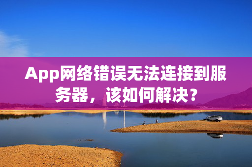 App网络错误无法连接到服务器，该如何解决？