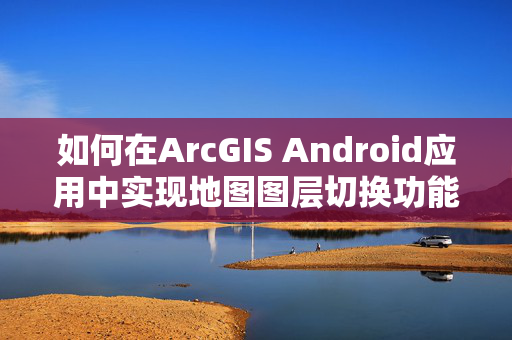 如何在ArcGIS Android应用中实现地图图层切换功能？