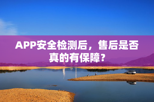 APP安全检测后，售后是否真的有保障？